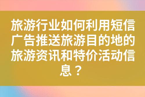 旅游行业如何利用短信广告推送旅游目的地的旅游资讯和特价活动信息？